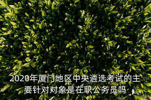 2020年廈門地區中央遴選考試的主要針對對象是在職公務員嗎