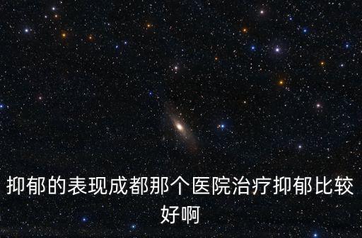 成都市第四人民醫(yī)院米莉，抑郁的表現(xiàn)成都那個(gè)醫(yī)院治療抑郁比較好啊