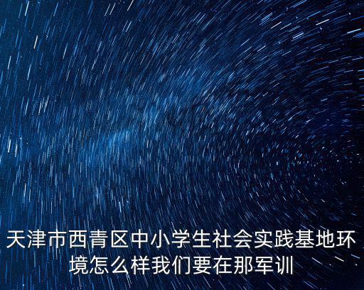 天津市西青區(qū)中小學生社會實踐基地環(huán)境怎么樣我們要在那軍訓