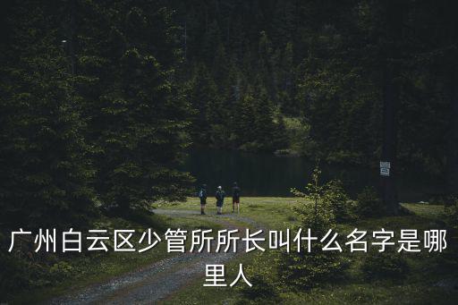 廣州白云區少管所所長叫什么名字是哪里人