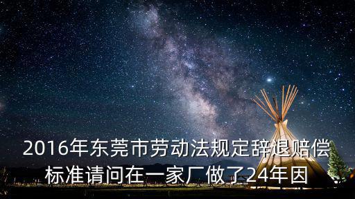 2016年東莞市勞動法規定辭退賠償標準請問在一家廠做了24年因
