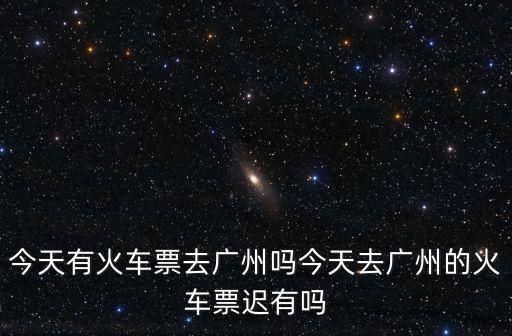 今天有火車票去廣州嗎今天去廣州的火車票遲有嗎