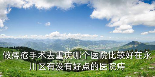 做痔瘡手術去重慶哪個醫院比較好在永川區有沒有好點的醫院痔
