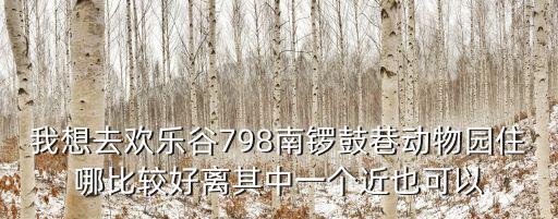 我想去歡樂谷798南鑼鼓巷動物園住哪比較好離其中一個近也可以