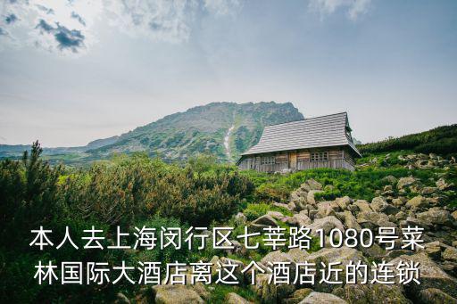 本人去上海閔行區七莘路1080號菜林國際大酒店離這個酒店近的連鎖