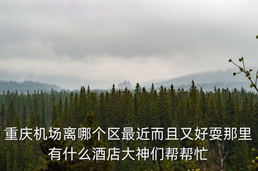 重慶機場離哪個區最近而且又好耍那里有什么酒店大神們幫幫忙