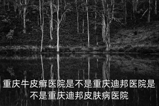 重慶牛皮癬醫院是不是重慶迪邦醫院是不是重慶迪邦皮膚病醫院