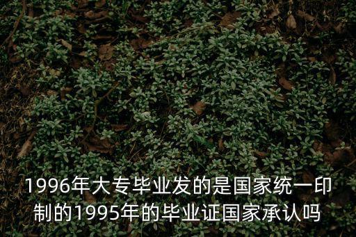 1996年大專畢業(yè)發(fā)的是國家統(tǒng)一印制的1995年的畢業(yè)證國家承認嗎