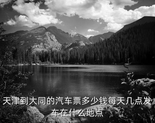 天津市順安客運(yùn)有限公司電話，天津到大同的汽車票多少錢每天幾點(diǎn)發(fā)車在什么地點(diǎn)