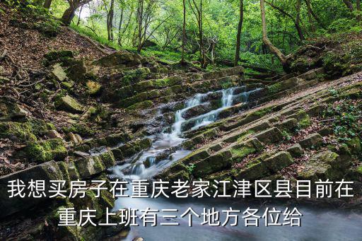 我想買房子在重慶老家江津區縣目前在重慶上班有三個地方各位給