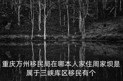 重慶萬(wàn)州移民局在哪本人家住周家壩是屬于三峽庫(kù)區(qū)移民有個(gè)