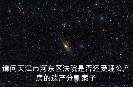 請問天津市河?xùn)|區(qū)法院是否還受理公產(chǎn)房的遺產(chǎn)分割案子