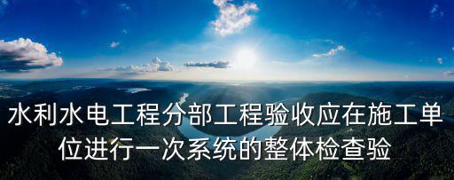 水利水電工程分部工程驗收應在施工單位進行一次系統的整體檢查驗