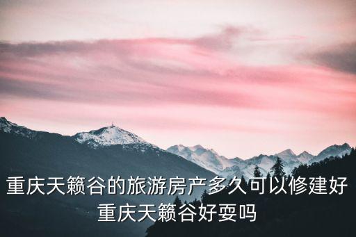 重慶天籟谷的旅游房產多久可以修建好重慶天籟谷好耍嗎