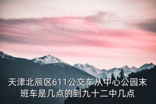 天津北辰區611公交車從中心公園末班車是幾點的到九十二中幾點