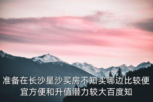 準備在長沙星沙買房不知買哪邊比較便宜方便和升值潛力較大百度知