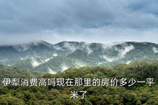 伊犁消費高嗎現在那里的房價多少一平米了
