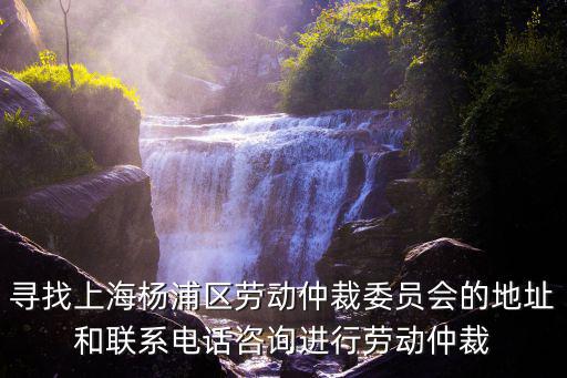 尋找上海楊浦區勞動仲裁委員會的地址和聯系電話咨詢進行勞動仲裁