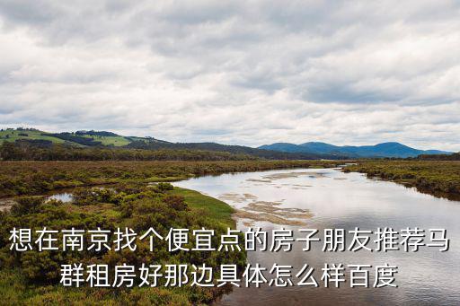 想在南京找個便宜點的房子朋友推薦馬群租房好那邊具體怎么樣百度