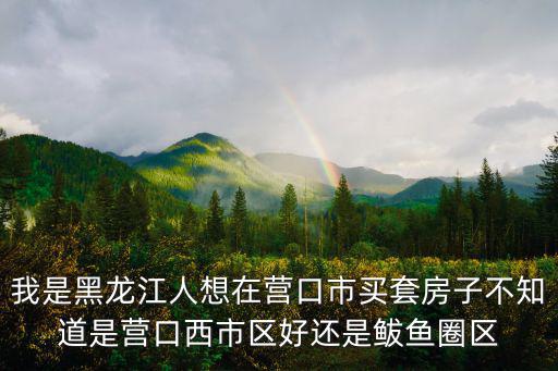 我是黑龍江人想在營口市買套房子不知道是營口西市區好還是鲅魚圈區