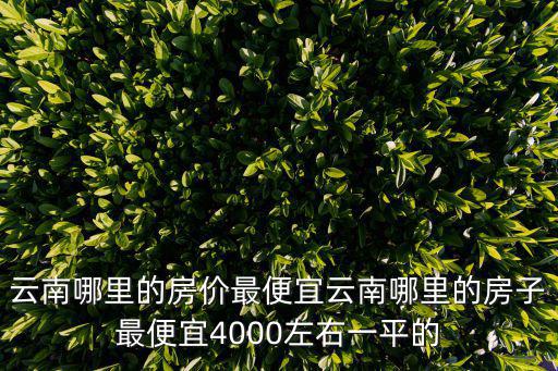 云南哪里的房價最便宜云南哪里的房子最便宜4000左右一平的