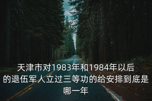 天津市對1983年和1984年以后的退伍軍人立過三等功的給安排到底是哪一年