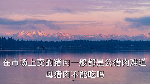 在市場上賣的豬肉一般都是公豬肉難道母豬肉不能吃嗎