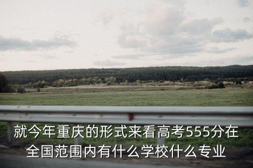 重慶市最新高考模式，就今年重慶的形式來看高考555分在全國范圍內有什么學校什么專業
