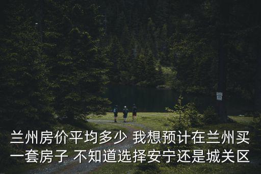 蘭州房價平均多少 我想預(yù)計在蘭州買一套房子 不知道選擇安寧還是城關(guān)區(qū)