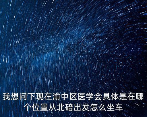 我想問下現在渝中區醫學會具體是在哪個位置從北碚出發怎么坐車