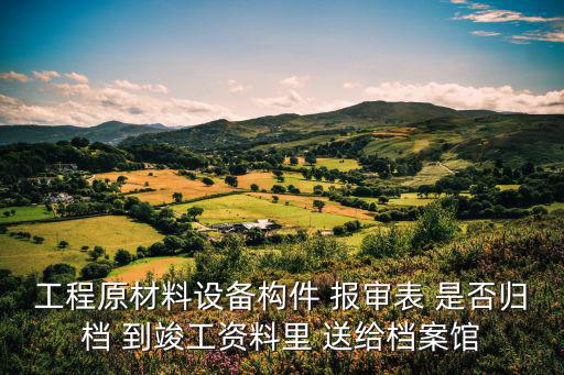 工程原材料設備構件 報審表 是否歸檔 到竣工資料里 送給檔案館
