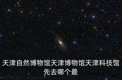 天津自然博物館天津博物館天津科技館先去哪個最