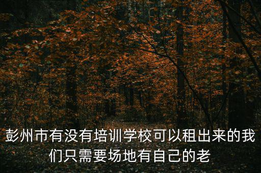 彭州市有沒有培訓學校可以租出來的我們只需要場地有自己的老