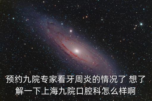 上海市第九人民牙科怎么樣，預約九院專家看牙周炎的情況了 想了解一下上海九院口腔科怎么樣啊