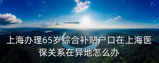 上海辦理65歲綜合補(bǔ)貼戶口在上海醫(yī)保關(guān)系在異地怎么辦