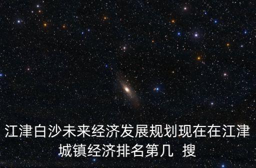 江津白沙未來經濟發展規劃現在在江津城鎮經濟排名第幾  搜