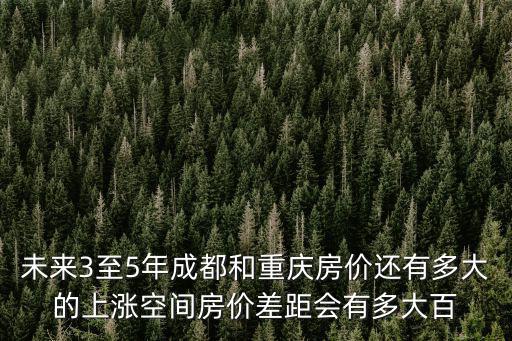 未來3至5年成都和重慶房價還有多大的上漲空間房價差距會有多大百