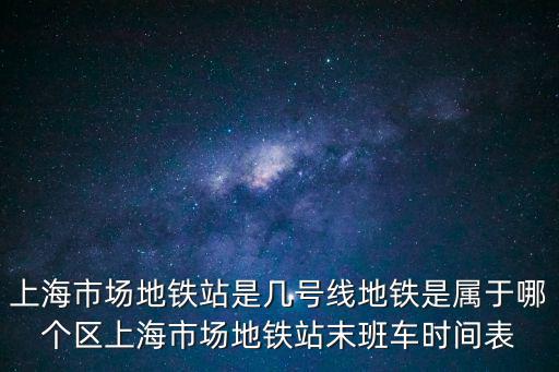 上海市場地鐵站是幾號線地鐵是屬于哪個(gè)區(qū)上海市場地鐵站末班車時(shí)間表
