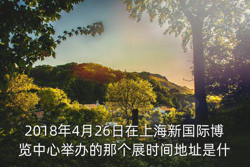 2018年4月26日在上海新國際博覽中心舉辦的那個展時間地址是什