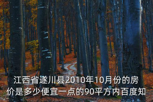 江西省遂川縣2010年10月份的房價是多少便宜一點的90平方內百度知