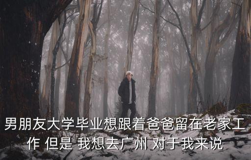 男朋友大學畢業想跟著爸爸留在老家工作 但是 我想去廣州 對于我來說