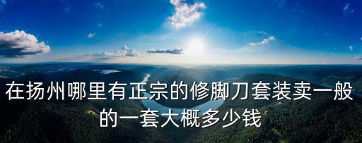 在揚州哪里有正宗的修腳刀套裝賣一般的一套大概多少錢