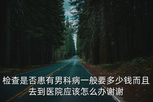 檢查是否患有男科病一般要多少錢而且去到醫院應該怎么辦謝謝