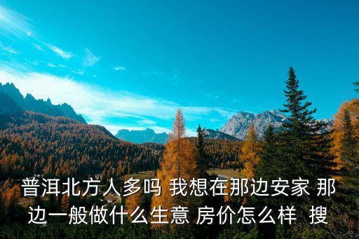 普洱房價2020走勢如何，普洱北方人多嗎 我想在那邊安家 那邊一般做什么生意 房價怎么樣  搜