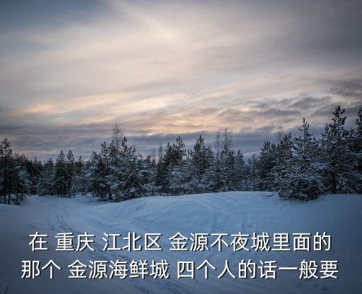 在 重慶 江北區 金源不夜城里面的那個 金源海鮮城 四個人的話一般要