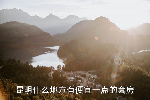 昆明哪個樓盤房價最低，昆明什么地方有便宜一點的套房