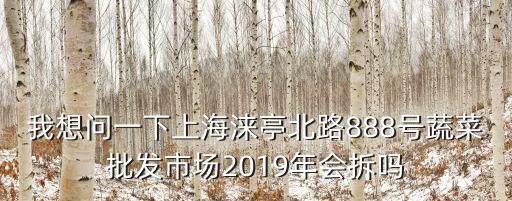 我想問一下上海淶亭北路888號蔬菜批發(fā)市場2019年會拆嗎