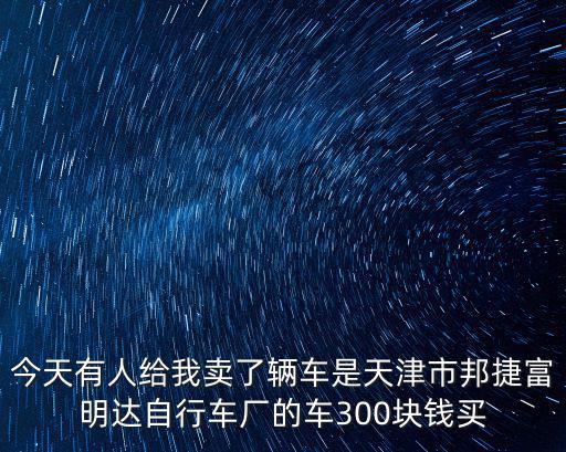今天有人給我賣了輛車是天津市邦捷富明達自行車廠的車300塊錢買