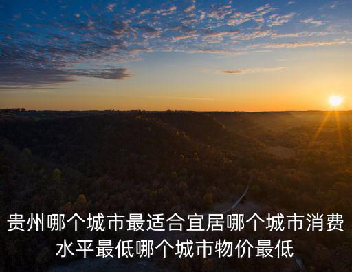 貴州哪個城市最適合宜居哪個城市消費水平最低哪個城市物價最低
