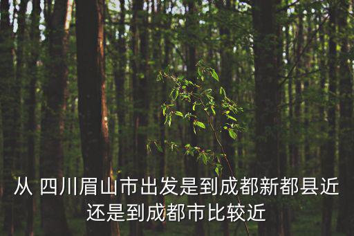 從 四川眉山市出發是到成都新都縣近還是到成都市比較近